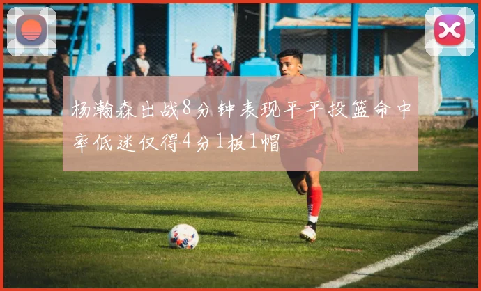 杨瀚森出战8分钟表现平平投篮命中率低迷仅得4分1板1帽