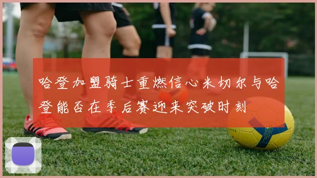 哈登加盟骑士重燃信心米切尔与哈登能否在季后赛迎来突破时刻