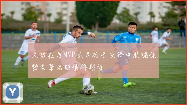 文班在与MVP竞争对手交锋中展现优势前景光明值得期待