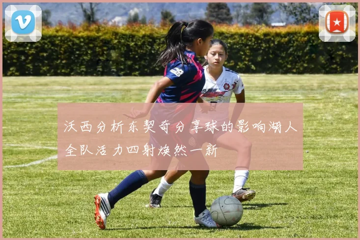 沃西分析东契奇分享球的影响湖人全队活力四射焕然一新