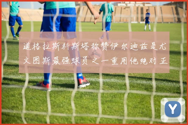 道格拉斯科斯塔称赞伊尔迪兹是尤文图斯最强球员之一重用他绝对正确