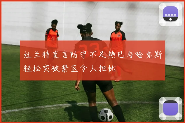 杜兰特直言防守不足热巴与哈克斯轻松突破禁区令人担忧