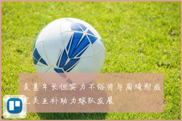麦基年长但实力不俗将与周琦形成完美互补助力球队发展
