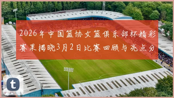 2026年中国篮协女篮俱乐部杯精彩赛果揭晓3月2日比赛回顾与亮点分析