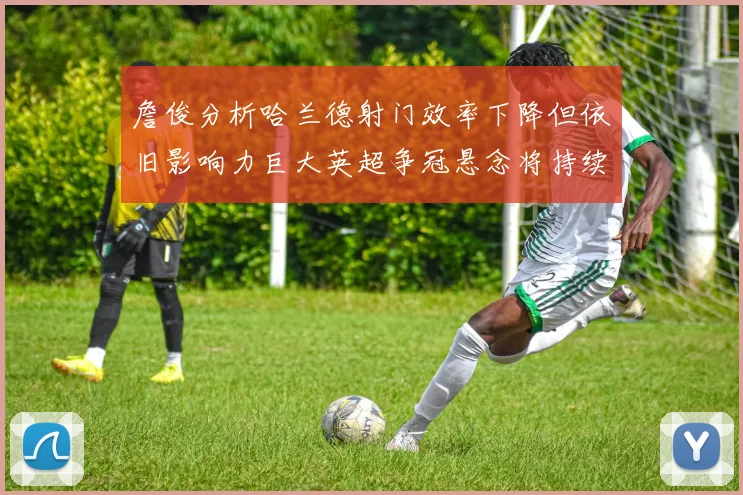 詹俊分析哈兰德射门效率下降但依旧影响力巨大英超争冠悬念将持续至五月