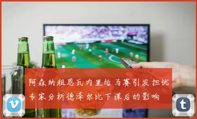 阿森纳租恩瓦内里给马赛引发担忧专家分析德泽尔比下课后的影响