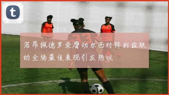若昂佩德罗荣膺切尔西对阵利兹联的全场最佳表现引发热议