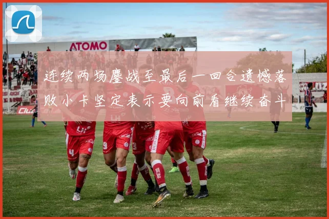 连续两场鏖战至最后一回合遗憾落败小卡坚定表示要向前看继续奋斗