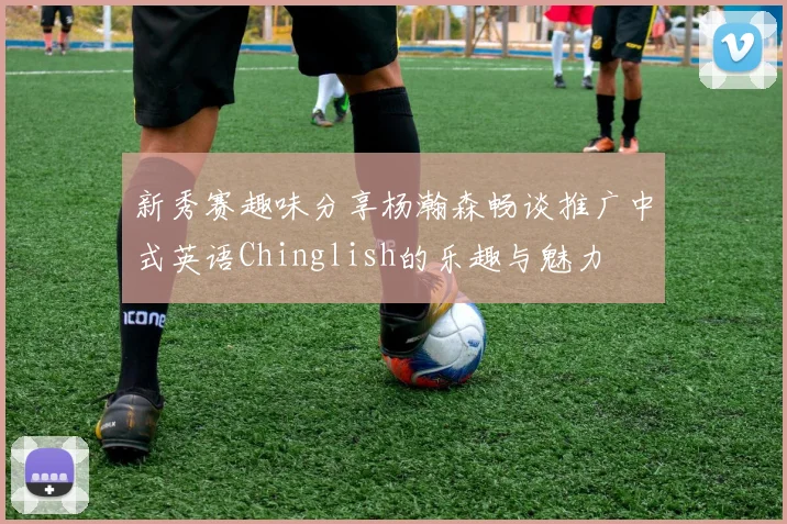 新秀赛趣味分享杨瀚森畅谈推广中式英语Chinglish的乐趣与魅力